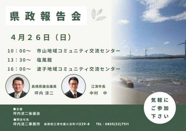 \ \ 県政報告会のご案内 / /
　　
4月26日(日)に市内3ヶ所で
県政報告会を開催します。

中村中江津市長にもご参加いただき
市政についてお話しいただきます。

お近くの会場、ご都合のつく
会場にぜひお越しください。

坪内涼二公式LINE登録はこちらから！
https://lin.ee/zeFkUL7

坪内涼二Profile
昭和56年7月3日生まれ
渡津小/江津中/江津高/神奈川大卒業
島根県議会議員（現在2期目）
県議会 環境厚生委員長
自民党青年局中央常任委員会副議長
自民党島根県支部連合会青年局長
元江津市議会議員（2期）
元日本海信用金庫勤務